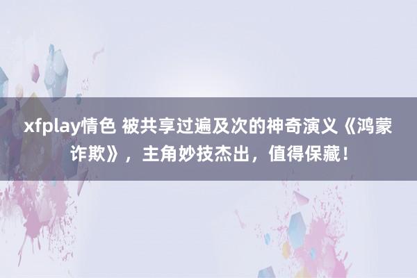 xfplay情色 被共享过遍及次的神奇演义《鸿蒙诈欺》，主角妙技杰出，值得保藏！