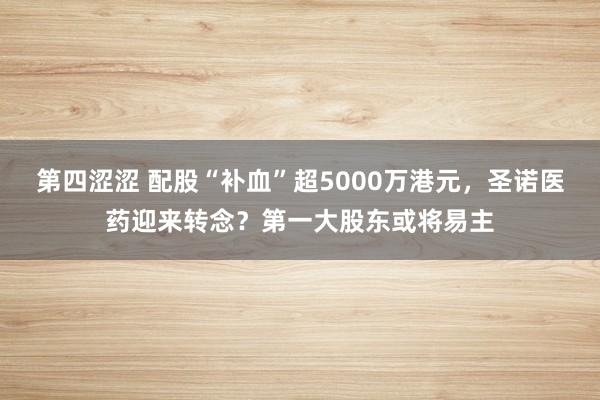 第四涩涩 配股“补血”超5000万港元，圣诺医药迎来转念？第一大股东或将易主