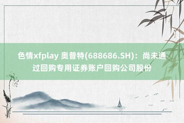 色情xfplay 奥普特(688686.SH)：尚未通过回购专用证券账户回购公司股份