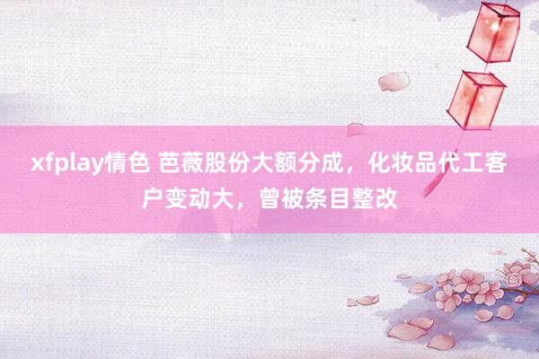 xfplay情色 芭薇股份大额分成，化妆品代工客户变动大，曾被条目整改