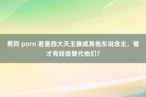 男同 porn 若是四大天王换成其他东说念主，谁才有经验替代他们？