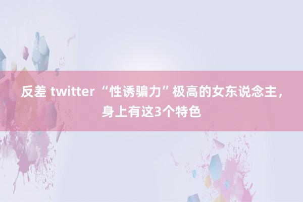 反差 twitter “性诱骗力”极高的女东说念主，身上有这3个特色