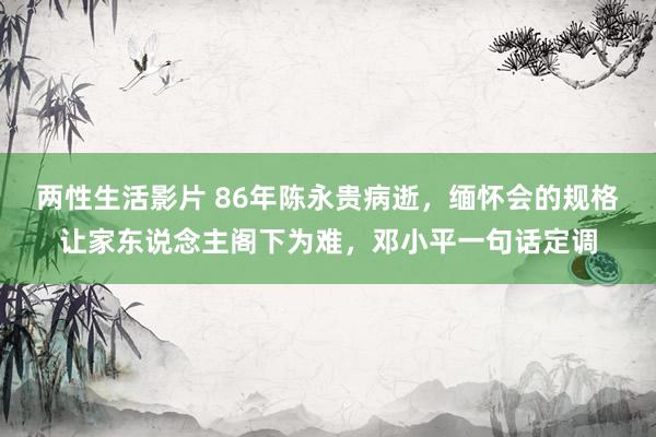 两性生活影片 86年陈永贵病逝，缅怀会的规格让家东说念主阁下为难，邓小平一句话定调