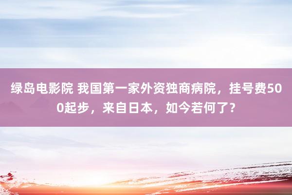 绿岛电影院 我国第一家外资独商病院，挂号费500起步，来自日本，如今若何了？