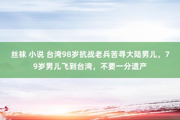 丝袜 小说 台湾98岁抗战老兵苦寻大陆男儿，79岁男儿飞到台湾，不要一分遗产