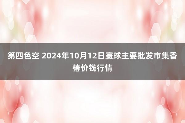 第四色空 2024年10月12日寰球主要批发市集香椿价钱行情