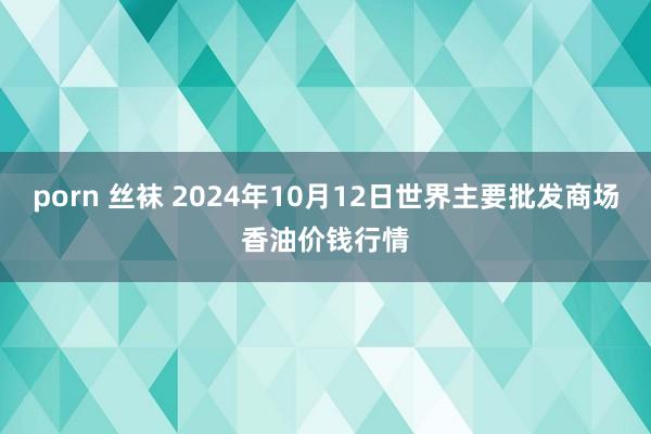 porn 丝袜 2024年10月12日世界主要批发商场香油价钱行情