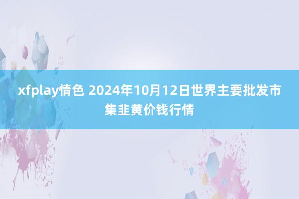 xfplay情色 2024年10月12日世界主要批发市集韭黄价钱行情