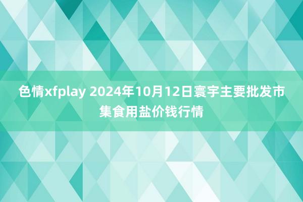 色情xfplay 2024年10月12日寰宇主要批发市集食用盐价钱行情