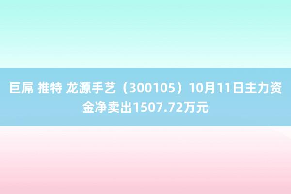 巨屌 推特 龙源手艺（300105）10月11日主力资金净卖出1507.72万元