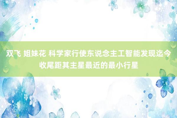 双飞 姐妹花 科学家行使东说念主工智能发现迄今收尾距其主星最近的最小行星