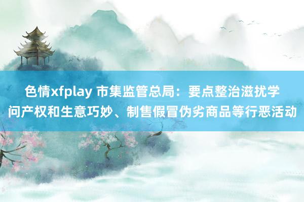 色情xfplay 市集监管总局：要点整治滋扰学问产权和生意巧妙、制售假冒伪劣商品等行恶活动