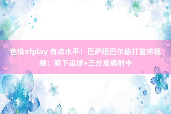 色情xfplay 有点水平！巴萨晒巴尔德打篮球视频：胯下运球+三分准确射中