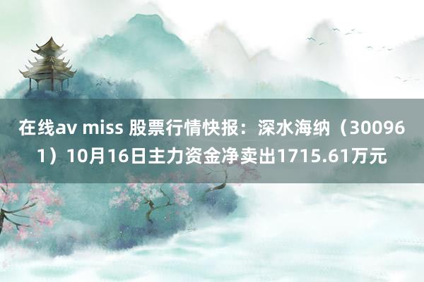 在线av miss 股票行情快报：深水海纳（300961）10月16日主力资金净卖出1715.61万元