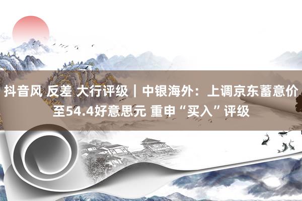 抖音风 反差 大行评级｜中银海外：上调京东蓄意价至54.4好意思元 重申“买入”评级