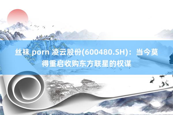 丝袜 porn 凌云股份(600480.SH)：当今莫得重启收购东方联星的权谋