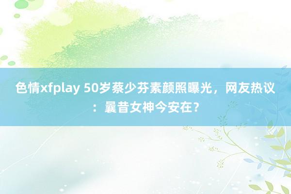 色情xfplay 50岁蔡少芬素颜照曝光，网友热议：曩昔女神今安在？