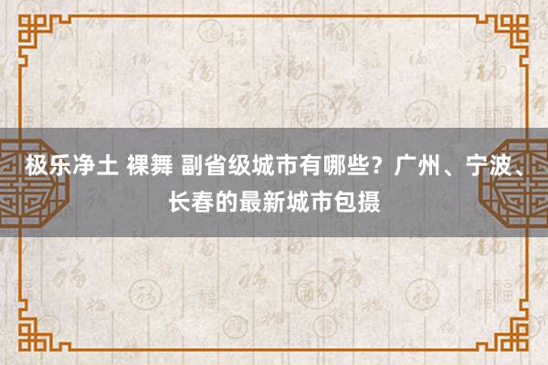 极乐净土 裸舞 副省级城市有哪些？广州、宁波、长春的最新城市包摄