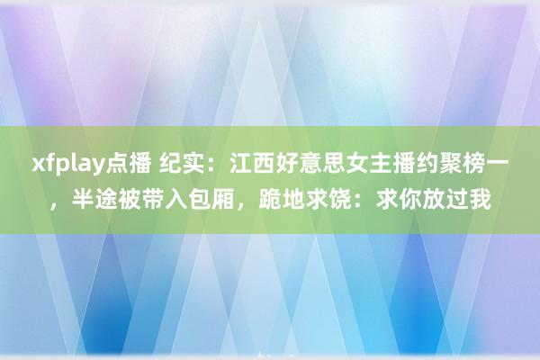 xfplay点播 纪实：江西好意思女主播约聚榜一，半途被带入包厢，跪地求饶：求你放过我