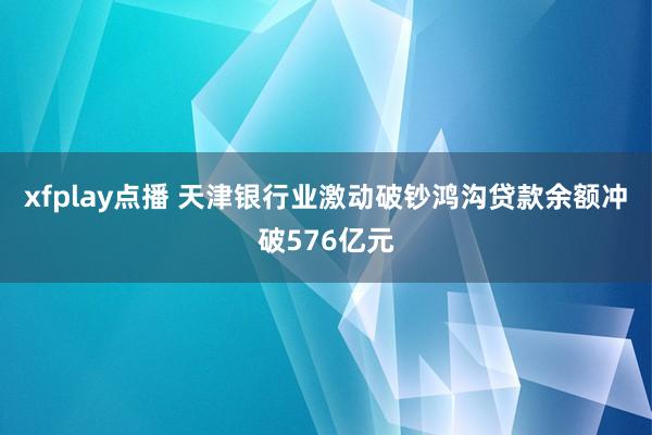 xfplay点播 天津银行业激动破钞鸿沟贷款余额冲破576亿元