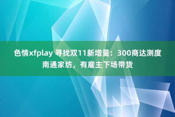 色情xfplay 寻找双11新增量：300商达测度南通家纺，有雇主下场带货