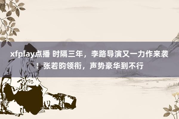 xfplay点播 时隔三年，李路导演又一力作来袭！张若昀领衔，声势豪华到不行