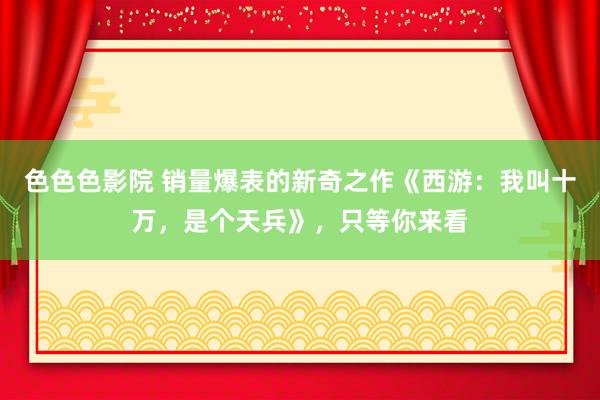 色色色影院 销量爆表的新奇之作《西游：我叫十万，是个天兵》，只等你来看