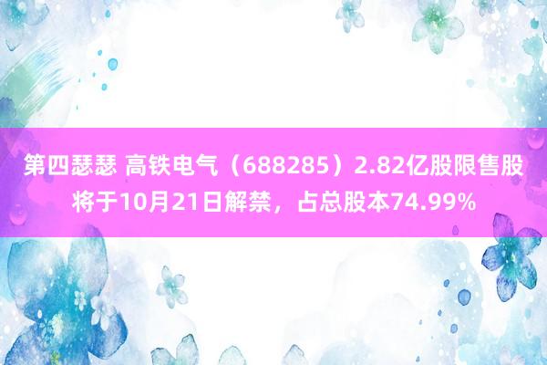 第四瑟瑟 高铁电气（688285）2.82亿股限售股将于10月21日解禁，占总股本74.99%