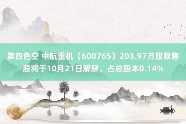 第四色空 中航重机（600765）203.97万股限售股将于10月21日解禁，占总股本0.14%