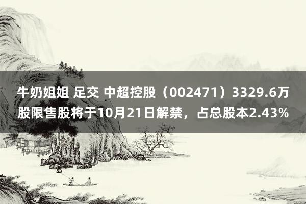 牛奶姐姐 足交 中超控股（002471）3329.6万股限售股将于10月21日解禁，占总股本2.43%