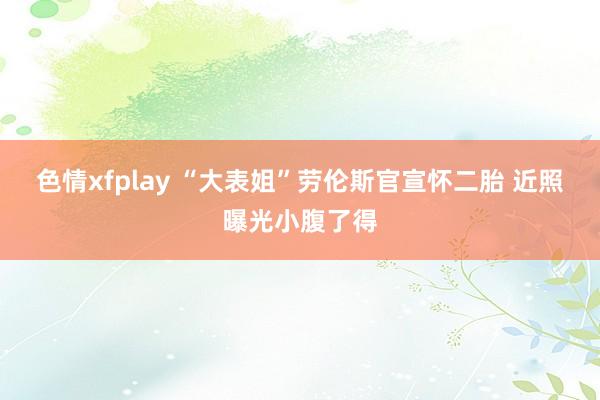 色情xfplay “大表姐”劳伦斯官宣怀二胎 近照曝光小腹了得