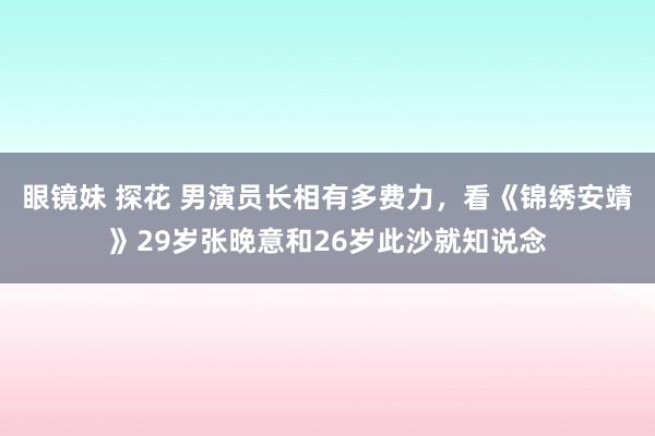 眼镜妹 探花 男演员长相有多费力，看《锦绣安靖》29岁张晚意和26岁此沙就知说念