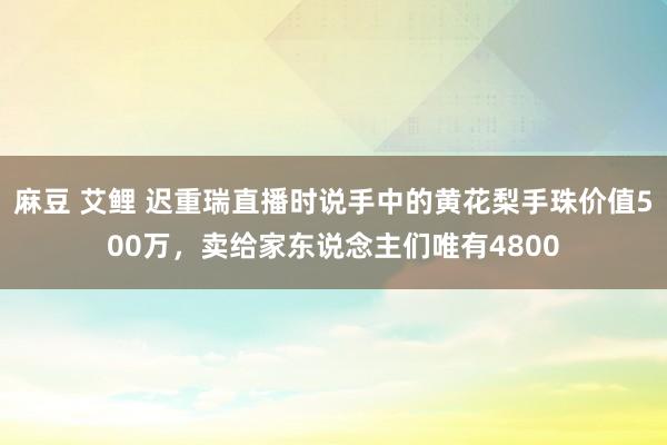 麻豆 艾鲤 迟重瑞直播时说手中的黄花梨手珠价值500万，卖给家东说念主们唯有4800