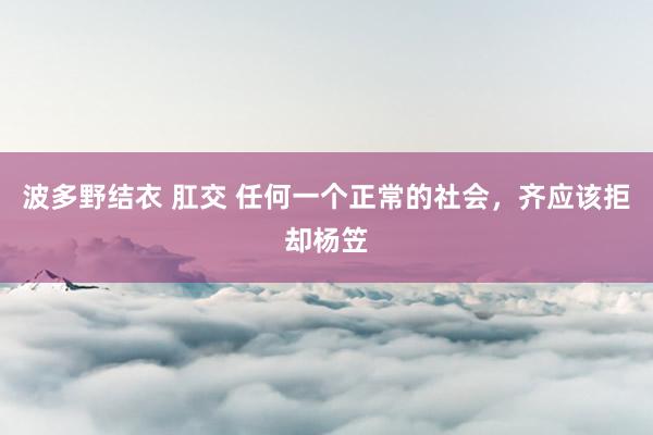 波多野结衣 肛交 任何一个正常的社会，齐应该拒却杨笠