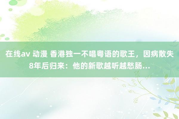 在线av 动漫 香港独一不唱粤语的歌王，因病散失8年后归来：他的新歌越听越愁肠...