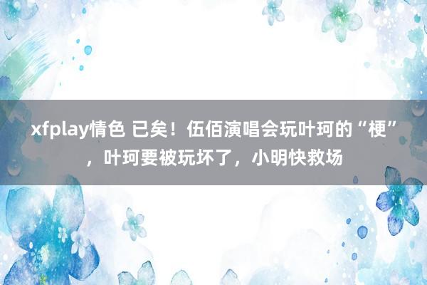 xfplay情色 已矣！伍佰演唱会玩叶珂的“梗”，叶珂要被玩坏了，小明快救场