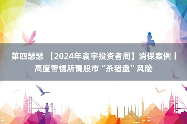 第四瑟瑟 【2024年寰宇投资者周】消保案例丨高度警惕所谓股市“杀猪盘”风险