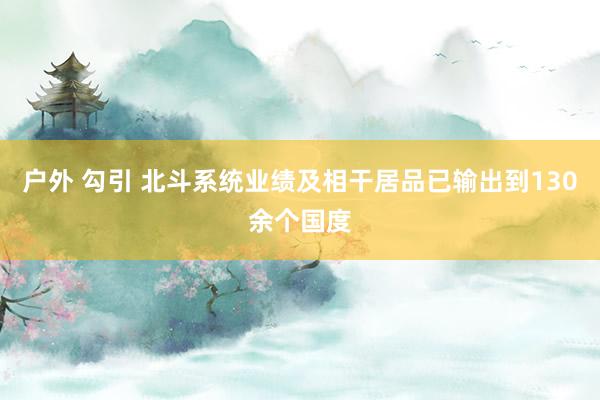 户外 勾引 北斗系统业绩及相干居品已输出到130余个国度