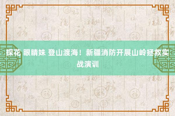 探花 眼睛妹 登山渡海！新疆消防开展山岭拯救实战演训