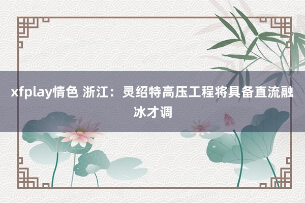 xfplay情色 浙江：灵绍特高压工程将具备直流融冰才调