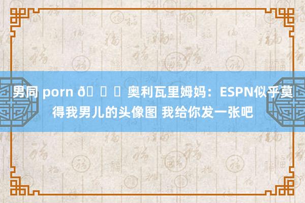 男同 porn 😅奥利瓦里姆妈：ESPN似乎莫得我男儿的头像图 我给你发一张吧