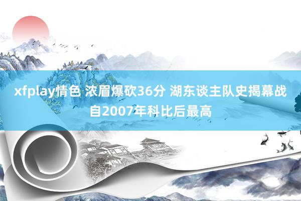 xfplay情色 浓眉爆砍36分 湖东谈主队史揭幕战自2007年科比后最高