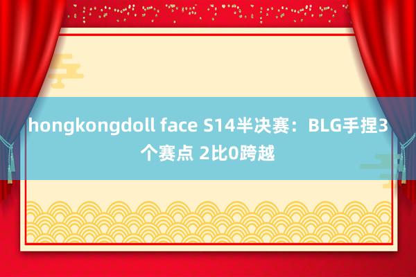 hongkongdoll face S14半决赛：BLG手捏3个赛点 2比0跨越