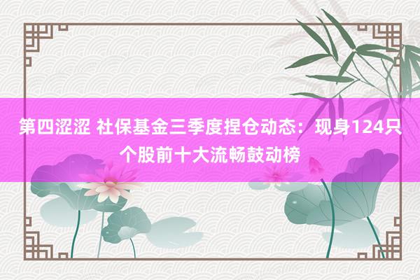 第四涩涩 社保基金三季度捏仓动态：现身124只个股前十大流畅鼓动榜