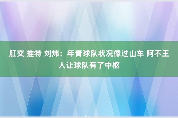 肛交 推特 刘炜：年青球队状况像过山车 阿不王人让球队有了中枢