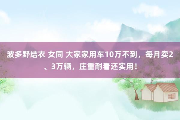 波多野结衣 女同 大家家用车10万不到，每月卖2、3万辆，庄重耐看还实用！