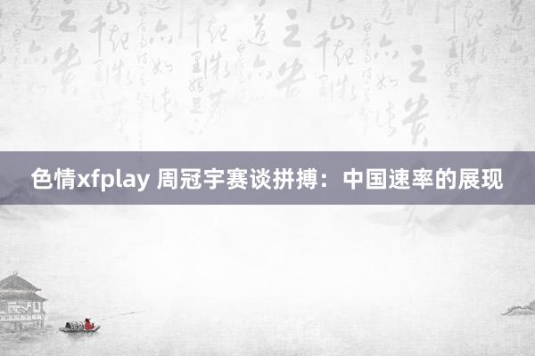 色情xfplay 周冠宇赛谈拼搏：中国速率的展现