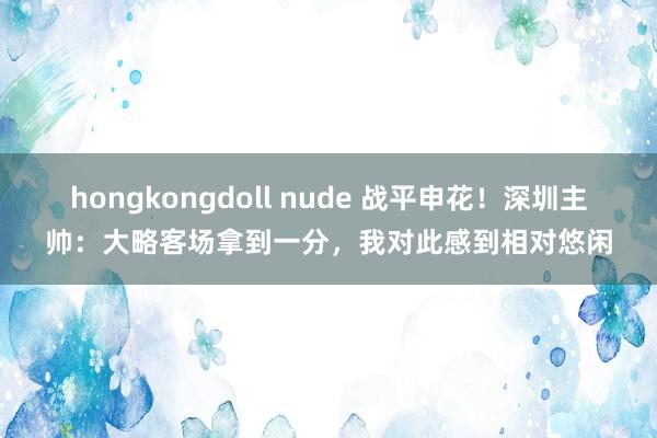 hongkongdoll nude 战平申花！深圳主帅：大略客场拿到一分，我对此感到相对悠闲