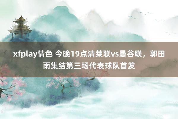 xfplay情色 今晚19点清莱联vs曼谷联，郭田雨集结第三场代表球队首发