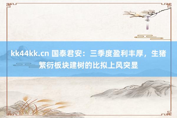 kk44kk.cn 国泰君安：三季度盈利丰厚，生猪繁衍板块建树的比拟上风突显